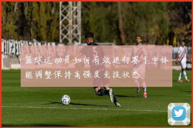 篮球运动员如何有效进行赛季中体能调整保持高强度竞技状态