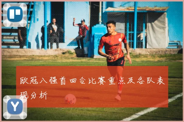 欧冠八强首回合比赛重点及各队表现分析