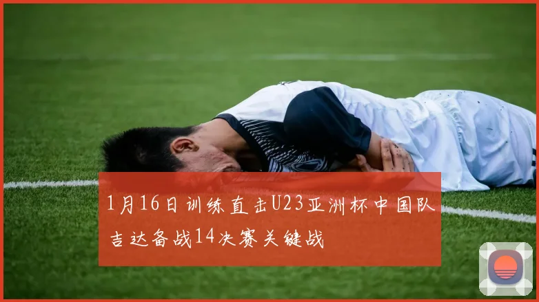 1月16日训练直击U23亚洲杯中国队吉达备战14决赛关键战